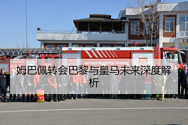 姆巴佩转会巴黎与皇马未来深度解析